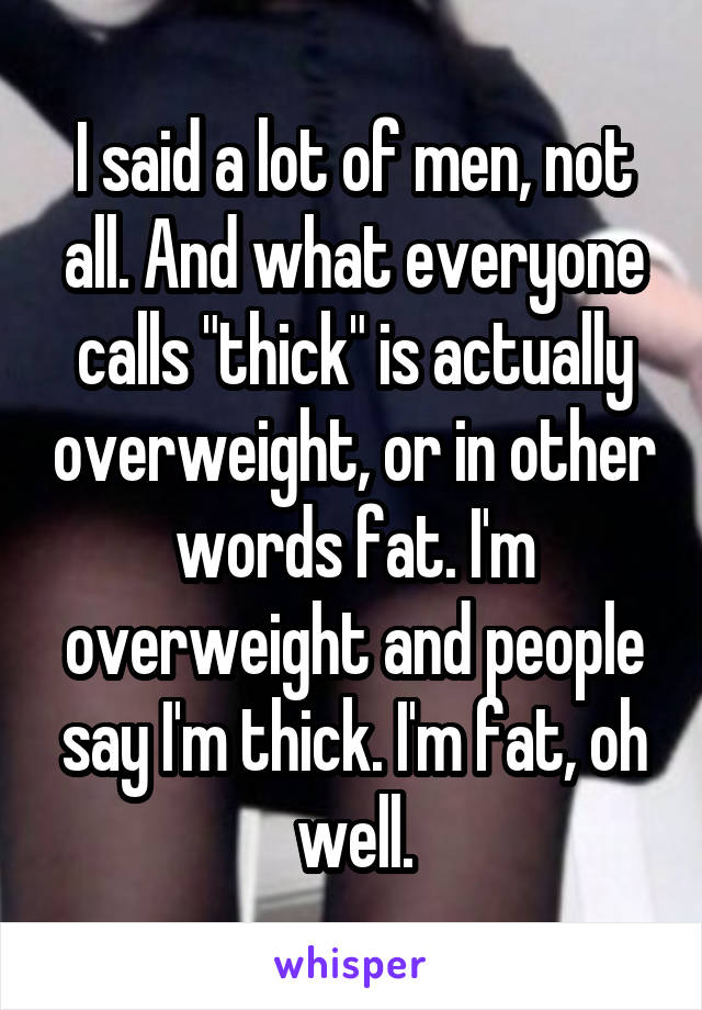 I said a lot of men, not all. And what everyone calls "thick" is actually overweight, or in other words fat. I'm overweight and people say I'm thick. I'm fat, oh well.