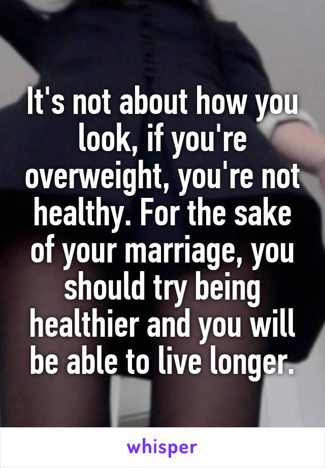 It's not about how you look, if you're overweight, you're not healthy. For the sake of your marriage, you should try being healthier and you will be able to live longer.