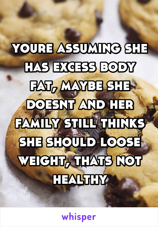 youre assuming she has excess body fat, maybe she doesnt and her family still thinks she should loose weight, thats not healthy