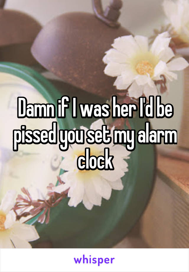 Damn if I was her I'd be pissed you set my alarm clock