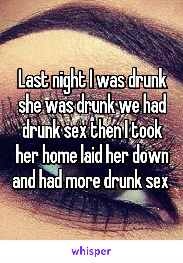 Last night I was drunk she was drunk we had drunk sex then I took her home laid her down and had more drunk sex 