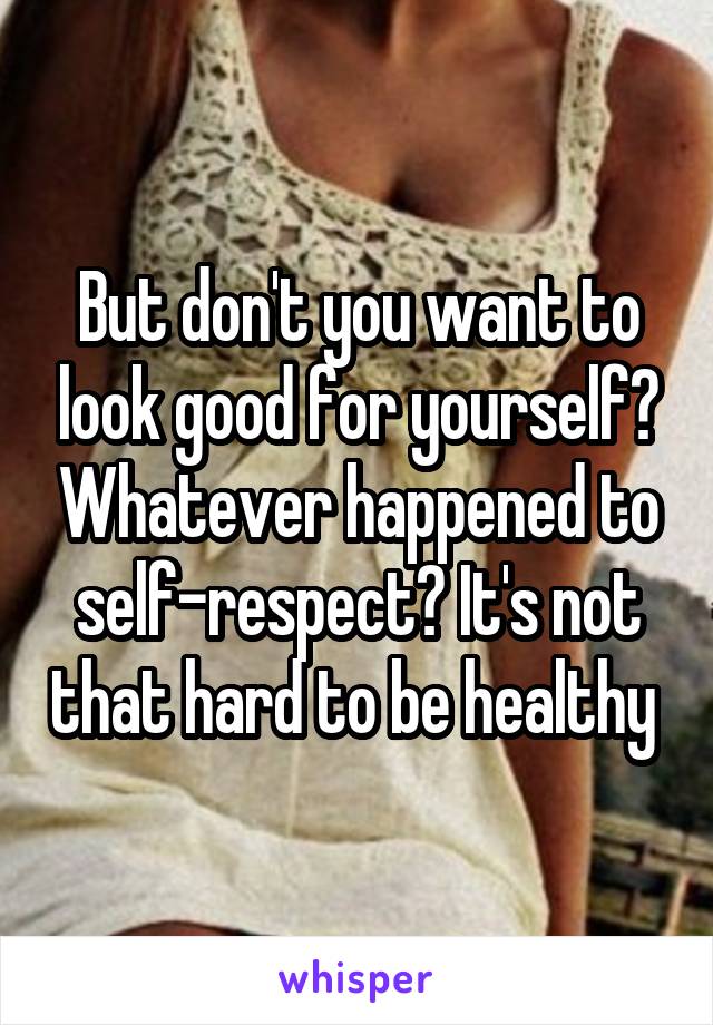 But don't you want to look good for yourself? Whatever happened to self-respect? It's not that hard to be healthy 