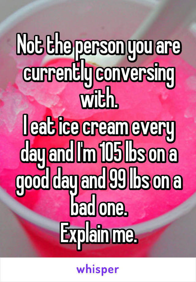 Not the person you are currently conversing with.
I eat ice cream every day and I'm 105 lbs on a good day and 99 lbs on a bad one.
Explain me.