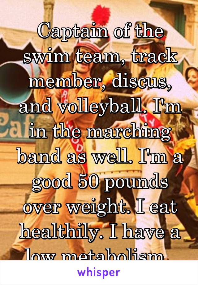 Captain of the swim team, track member, discus, and volleyball. I'm in the marching band as well. I'm a good 50 pounds over weight. I eat healthily. I have a low metabolism. 