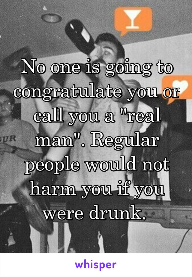 No one is going to congratulate you or call you a "real man". Regular people would not harm you if you were drunk. 