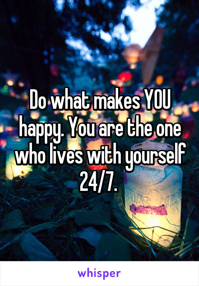 Do what makes YOU happy. You are the one who lives with yourself 24/7. 