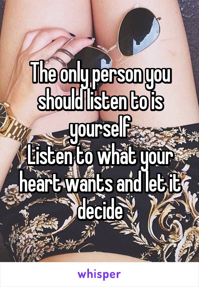 The only person you should listen to is yourself
Listen to what your heart wants and let it decide