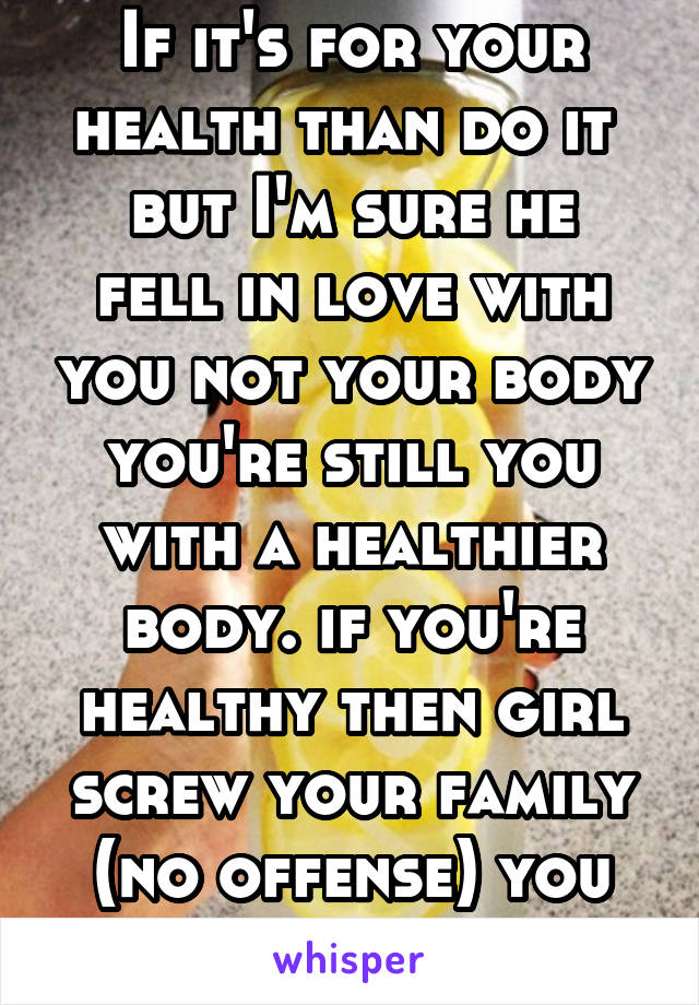 If it's for your health than do it 
but I'm sure he fell in love with you not your body you're still you with a healthier body. if you're healthy then girl screw your family (no offense) you do you b.