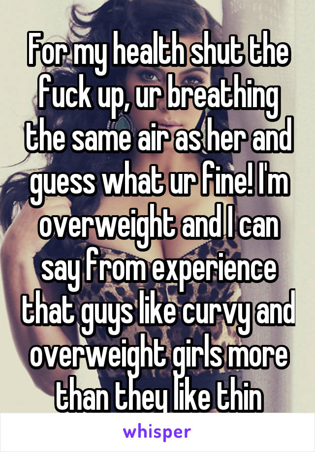 For my health shut the fuck up, ur breathing the same air as her and guess what ur fine! I'm overweight and I can say from experience that guys like curvy and overweight girls more than they like thin