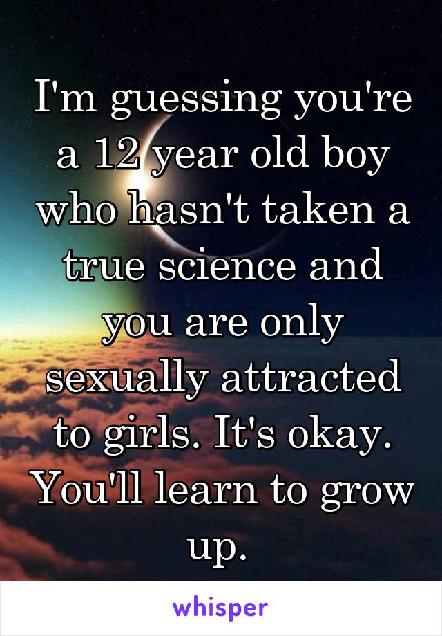 I'm guessing you're a 12 year old boy who hasn't taken a true science and you are only sexually attracted to girls. It's okay. You'll learn to grow up. 