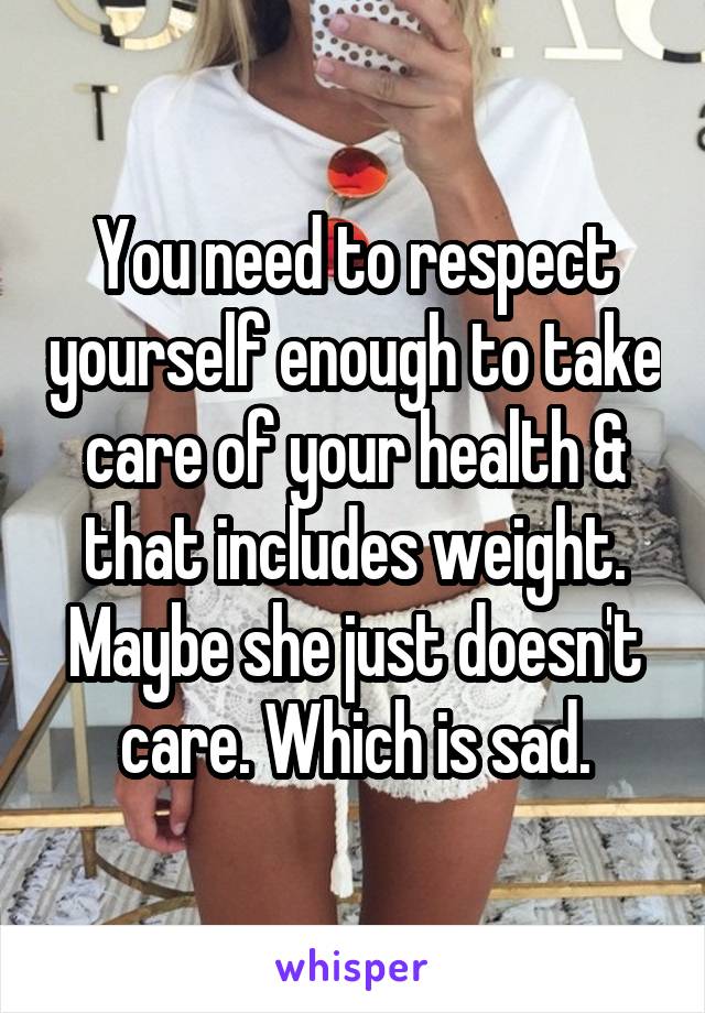 You need to respect yourself enough to take care of your health & that includes weight. Maybe she just doesn't care. Which is sad.