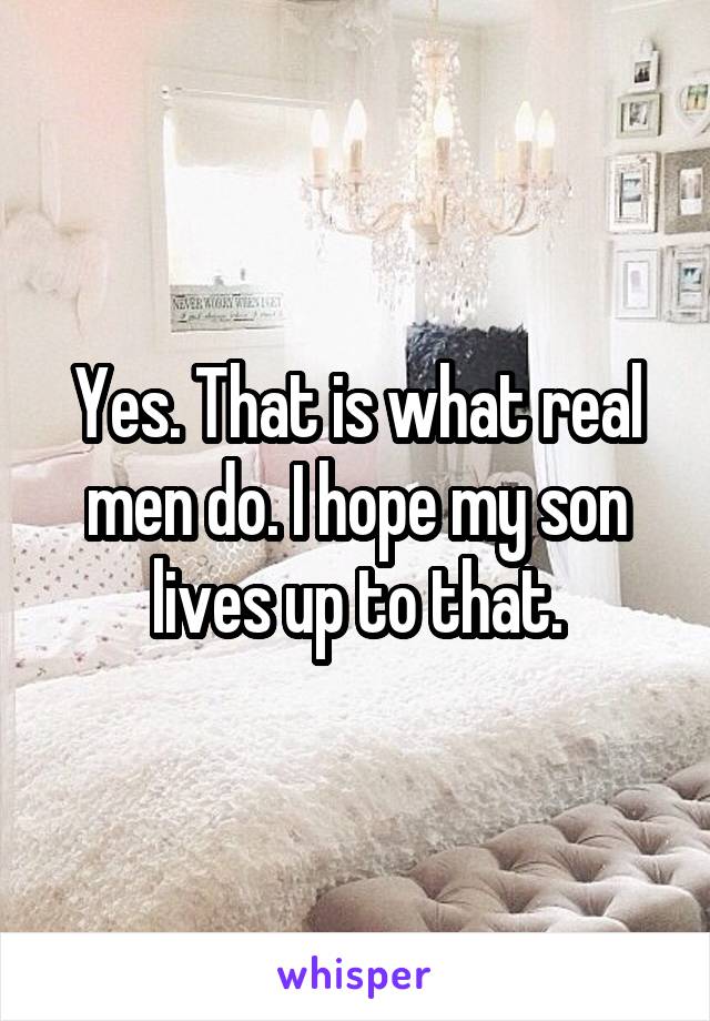 Yes. That is what real men do. I hope my son lives up to that.