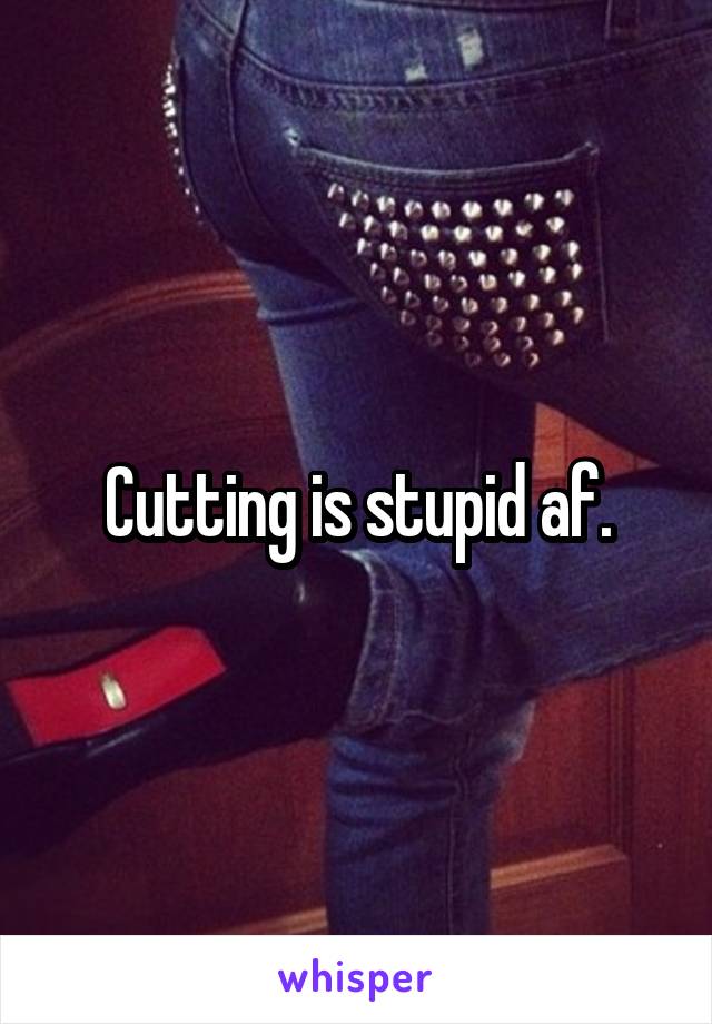 Cutting is stupid af.