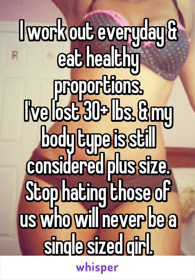 I work out everyday & eat healthy proportions.
I've lost 30+ lbs. & my body type is still considered plus size.
Stop hating those of us who will never be a single sized girl.