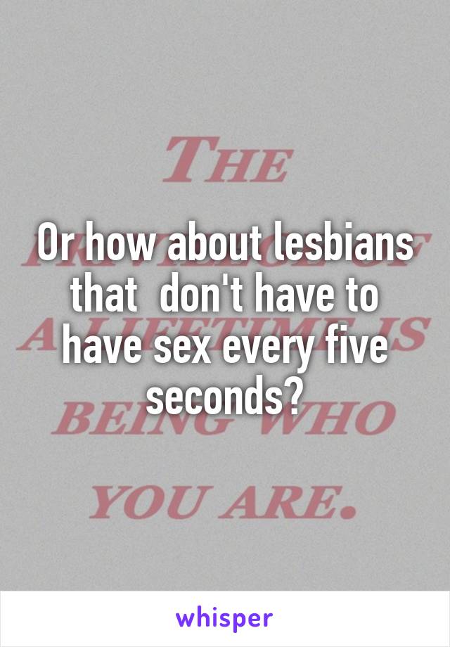 Or how about lesbians that  don't have to have sex every five seconds?