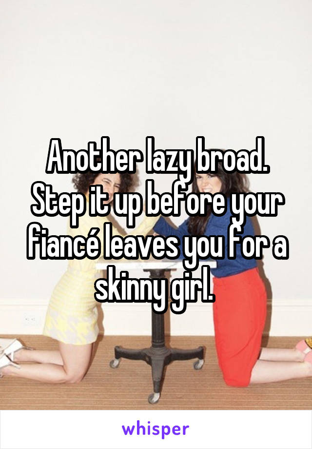 Another lazy broad. Step it up before your fiancé leaves you for a skinny girl. 