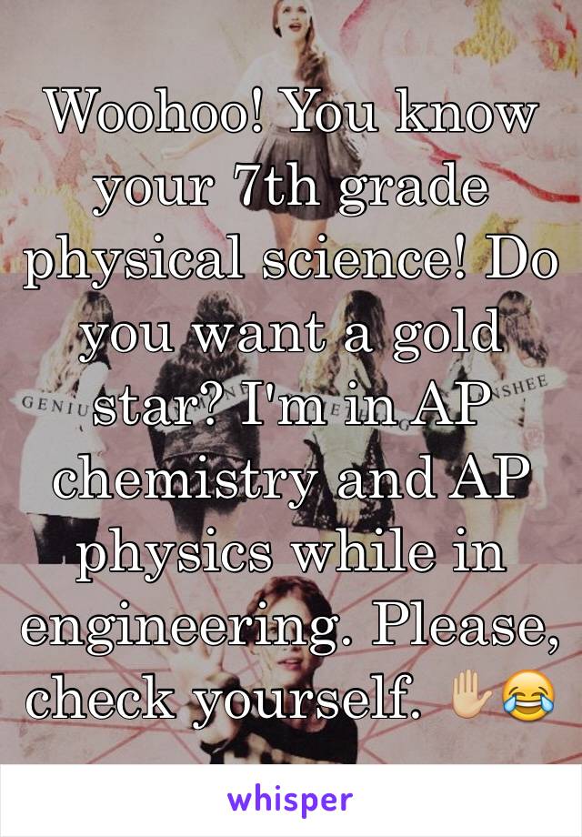 Woohoo! You know your 7th grade physical science! Do you want a gold star? I'm in AP chemistry and AP physics while in engineering. Please, check yourself. ✋🏼😂