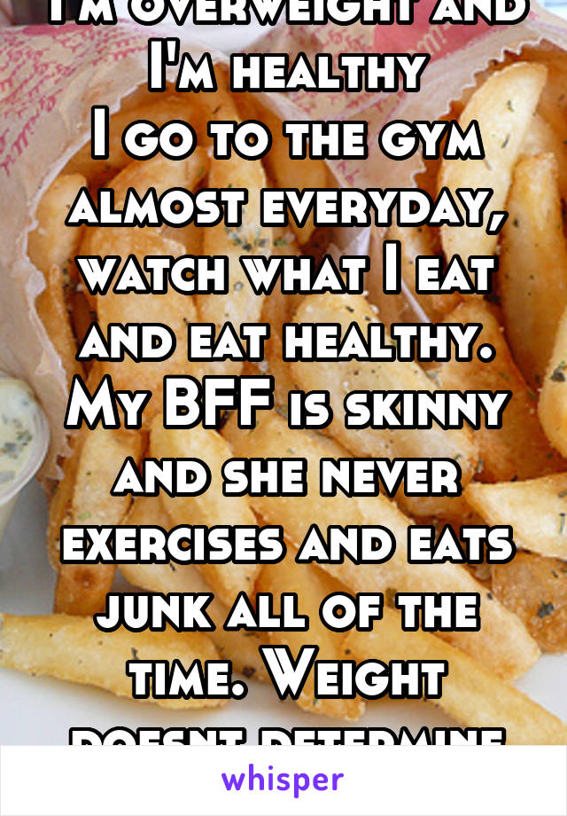 I'm overweight and I'm healthy
I go to the gym almost everyday, watch what I eat and eat healthy.
My BFF is skinny and she never exercises and eats junk all of the time. Weight doesnt determine health