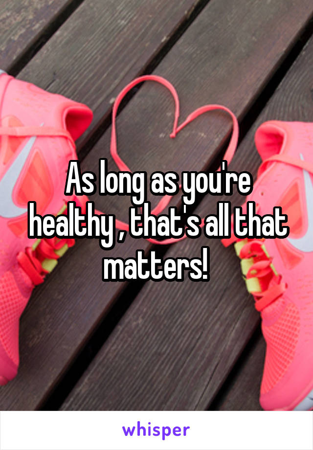 As long as you're healthy , that's all that matters! 