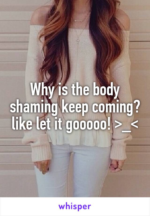 Why is the body shaming keep coming? like let it gooooo! >_<