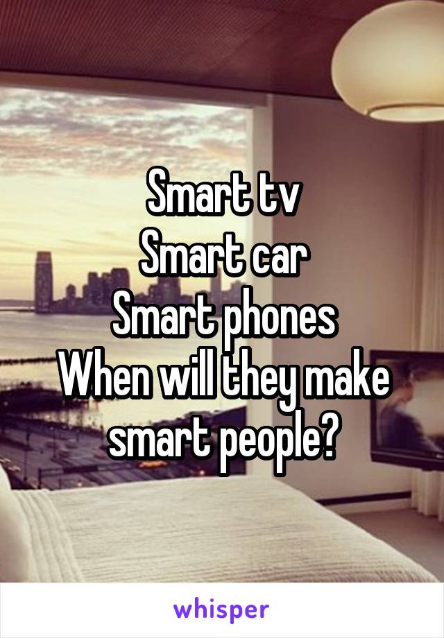 Smart tv
Smart car
Smart phones
When will they make smart people?