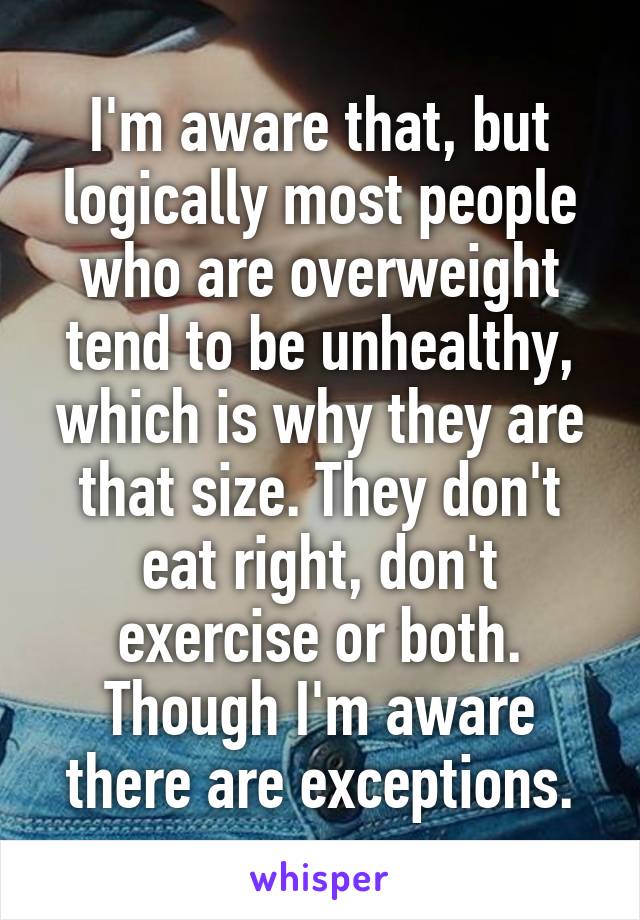 I'm aware that, but logically most people who are overweight tend to be unhealthy, which is why they are that size. They don't eat right, don't exercise or both. Though I'm aware there are exceptions.