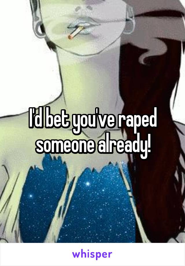 I'd bet you've raped someone already!