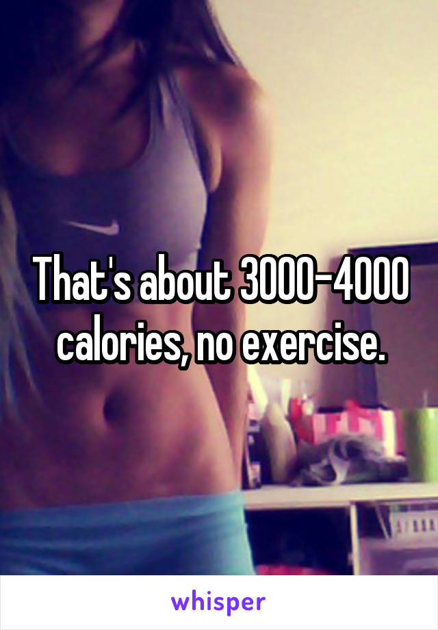 That's about 3000-4000 calories, no exercise.