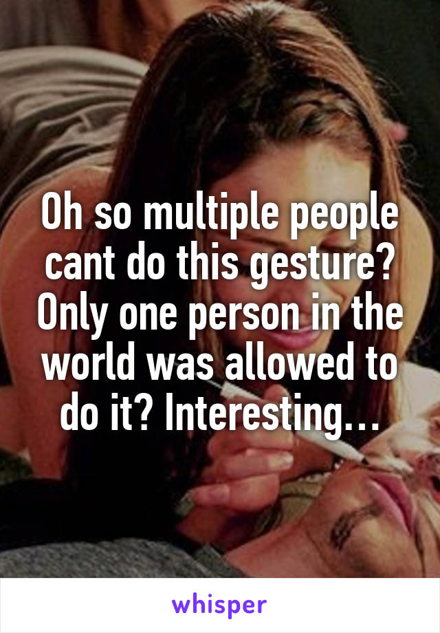 Oh so multiple people cant do this gesture? Only one person in the world was allowed to do it? Interesting…