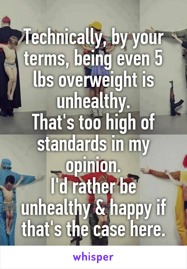 Technically, by your terms, being even 5 lbs overweight is unhealthy.
That's too high of standards in my opinion.
I'd rather be unhealthy & happy if that's the case here.