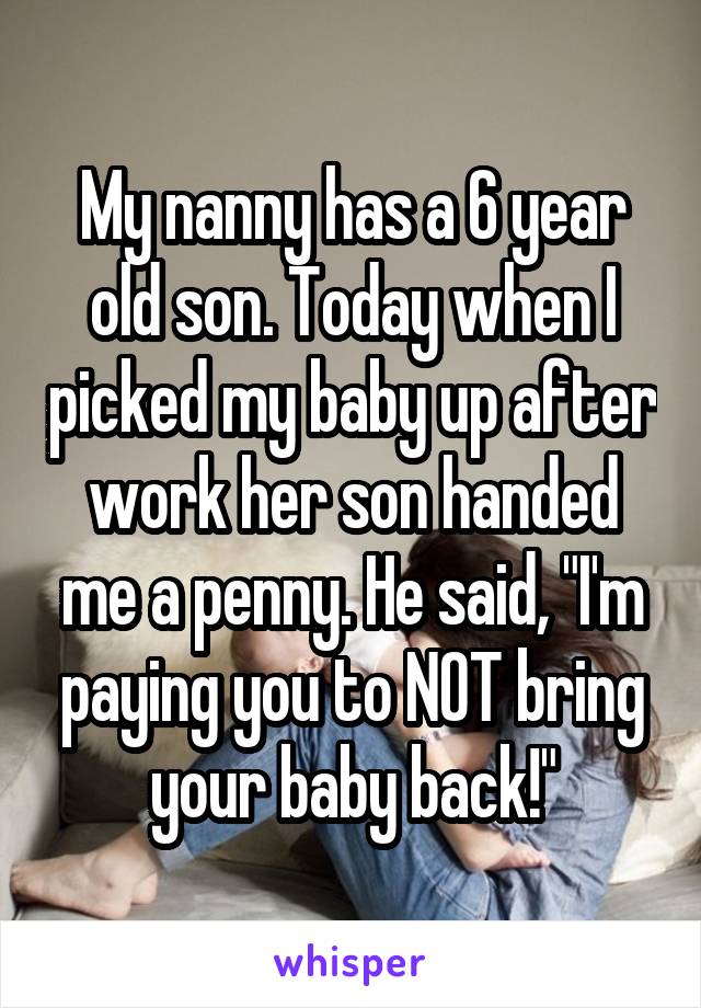 My nanny has a 6 year old son. Today when I picked my baby up after work her son handed me a penny. He said, "I'm paying you to NOT bring your baby back!"