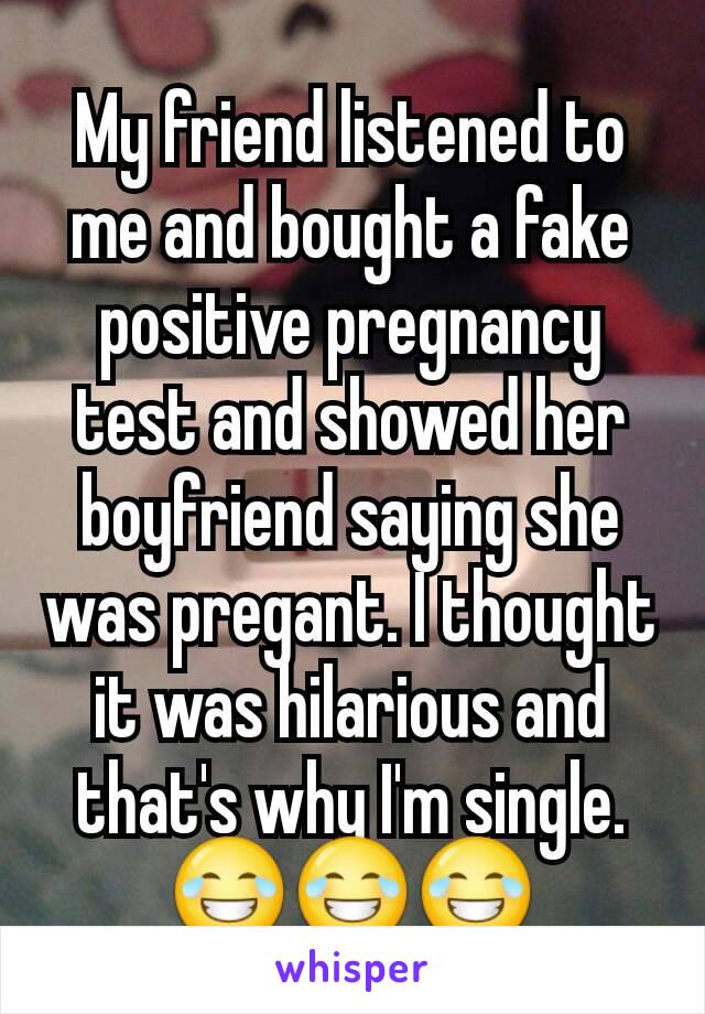 My friend listened to me and bought a fake positive pregnancy test and showed her boyfriend saying she was pregant. I thought it was hilarious and that's why I'm single. 😂😂😂