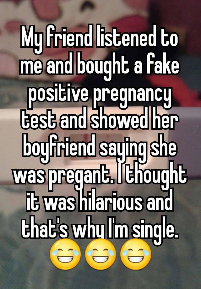 My friend listened to me and bought a fake positive pregnancy test and showed her boyfriend saying she was pregant. I thought it was hilarious and that's why I'm single. 😂😂😂