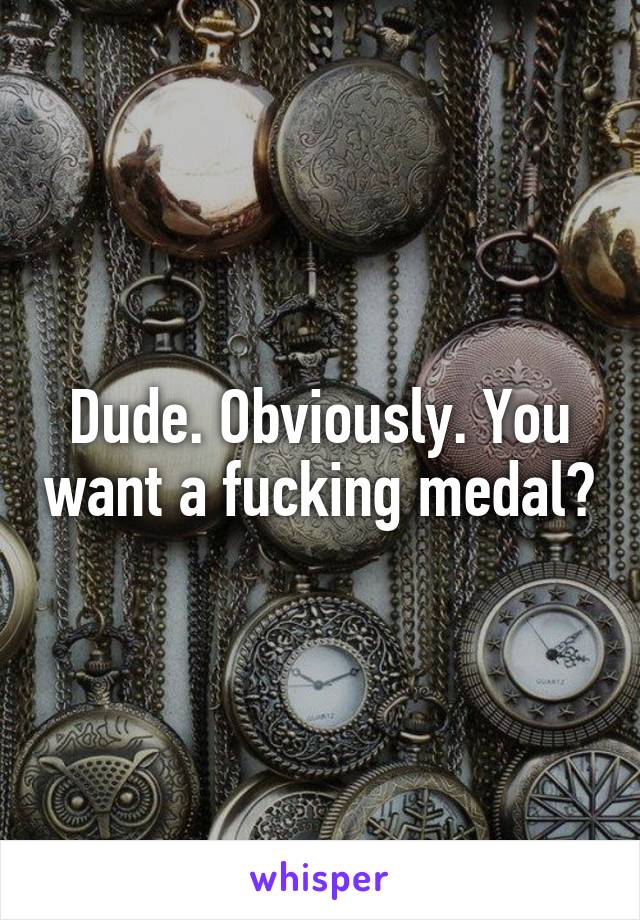 Dude. Obviously. You want a fucking medal?