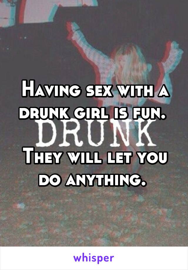 Having sex with a drunk girl is fun. 

They will let you do anything. 