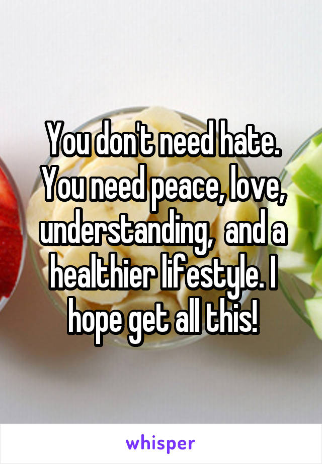 You don't need hate. You need peace, love, understanding,  and a healthier lifestyle. I hope get all this!