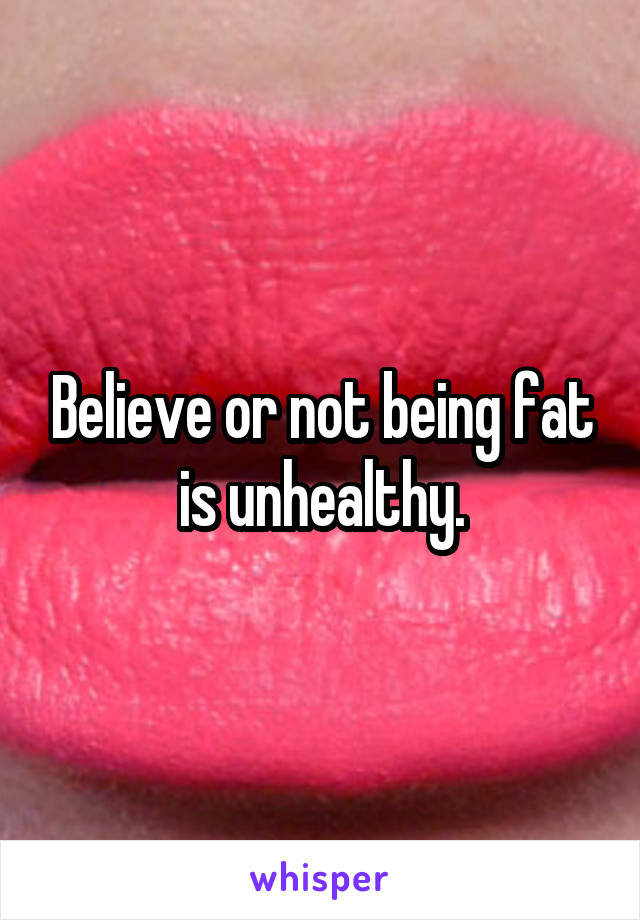 Believe or not being fat is unhealthy.