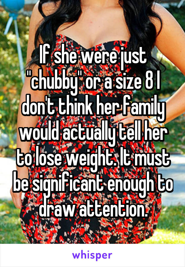 If she were just "chubby" or a size 8 I don't think her family would actually tell her to lose weight. It must be significant enough to draw attention.