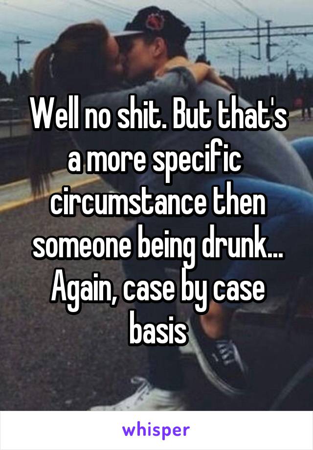 Well no shit. But that's a more specific  circumstance then someone being drunk... Again, case by case basis