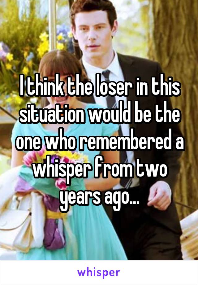 I think the loser in this situation would be the one who remembered a whisper from two years ago...