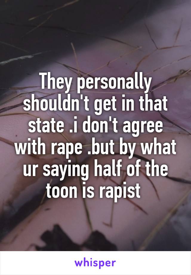 They personally shouldn't get in that state .i don't agree with rape .but by what ur saying half of the toon is rapist 