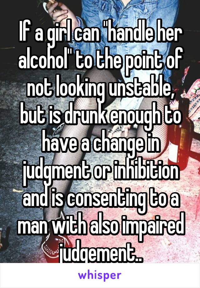 If a girl can "handle her alcohol" to the point of not looking unstable, but is drunk enough to have a change in judgment or inhibition and is consenting to a man with also impaired judgement..