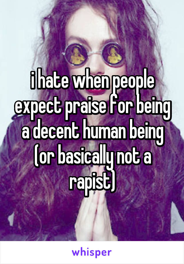 i hate when people expect praise for being a decent human being (or basically not a rapist)