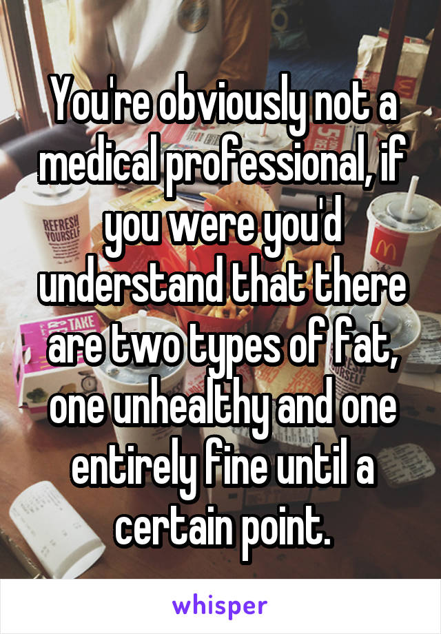 You're obviously not a medical professional, if you were you'd understand that there are two types of fat, one unhealthy and one entirely fine until a certain point.