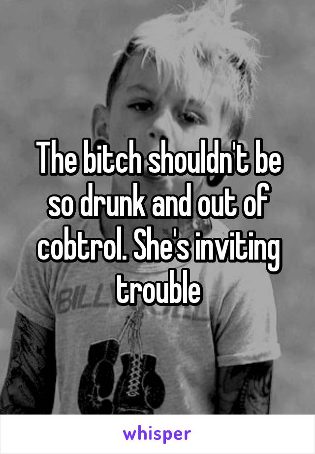 The bitch shouldn't be so drunk and out of cobtrol. She's inviting trouble