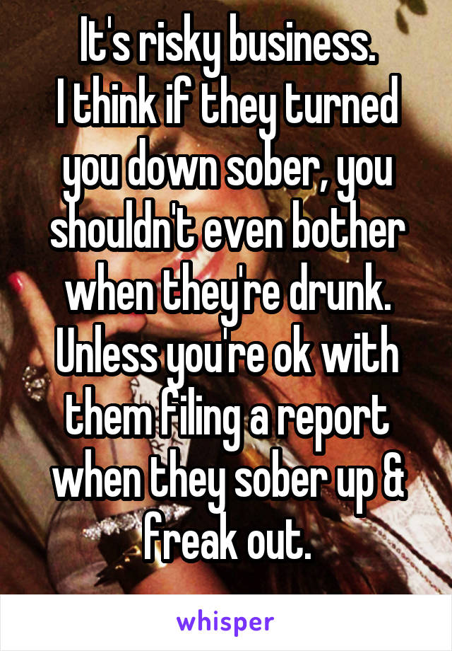 It's risky business.
I think if they turned you down sober, you shouldn't even bother when they're drunk.
Unless you're ok with them filing a report when they sober up & freak out.
