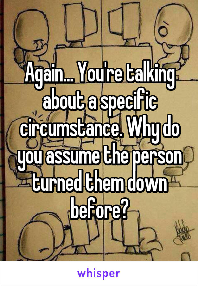 Again... You're talking about a specific circumstance. Why do you assume the person turned them down before?