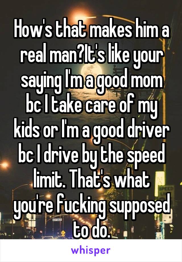 How's that makes him a real man?It's like your saying I'm a good mom bc I take care of my kids or I'm a good driver bc I drive by the speed limit. That's what you're fucking supposed to do.