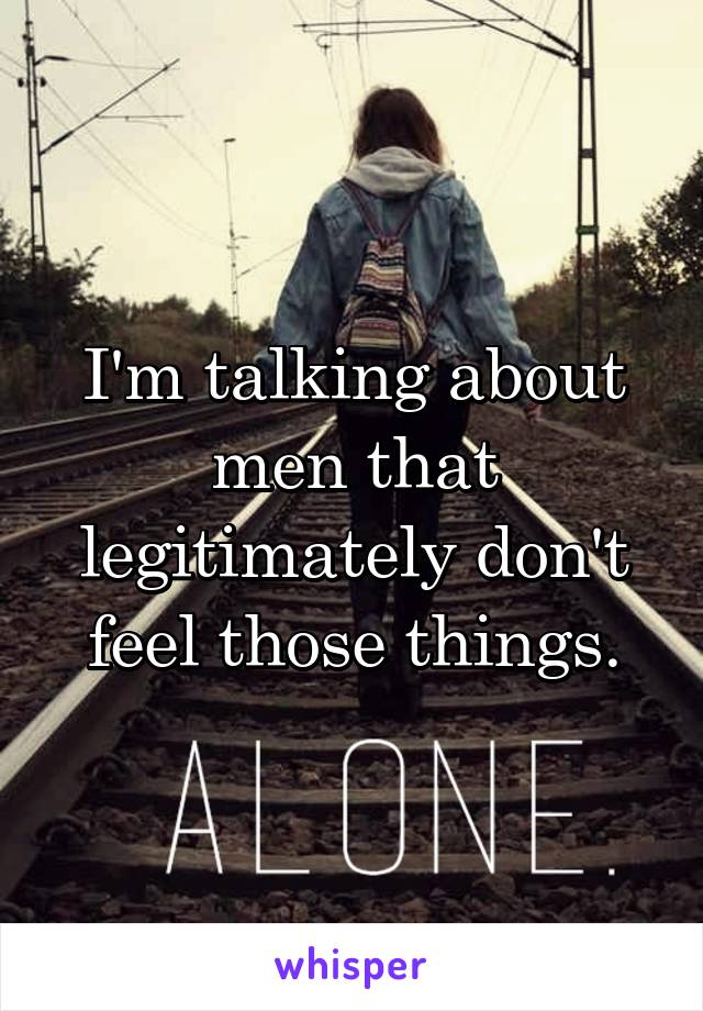 I'm talking about men that legitimately don't feel those things.