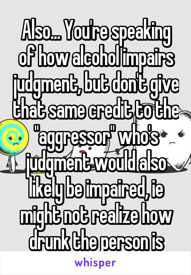 Also... You're speaking of how alcohol impairs judgment, but don't give that same credit to the "aggressor" who's judgment would also likely be impaired, ie might not realize how drunk the person is